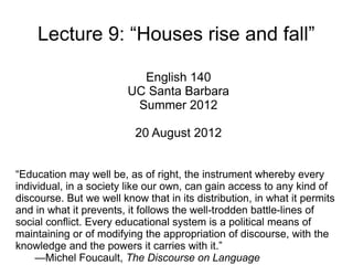 Lecture 9: “Houses rise and fall”

                           English 140
                         UC Santa Barbara
                          Summer 2012

                          20 August 2012


“Education may well be, as of right, the instrument whereby every
individual, in a society like our own, can gain access to any kind of
discourse. But we well know that in its distribution, in what it permits
and in what it prevents, it follows the well-trodden battle-lines of
social conflict. Every educational system is a political means of
maintaining or of modifying the appropriation of discourse, with the
knowledge and the powers it carries with it.”
     —Michel Foucault, The Discourse on Language
 