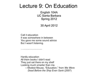 Lecture 9: On Education
                        English 104A
                      UC Santa Barbara
                        Spring 2012

                          30 April 2012


Call it education
It was somewhere in between
You gave me some sound advice
But I wasn't listening.

…............................


Hardly education
All them books I didn't read
They just sat there on my shelf
Looking much smarter than me.
     —Modest Mouse, “Education,” from We Were
       Dead Before the Ship Even Sank (2007)
 