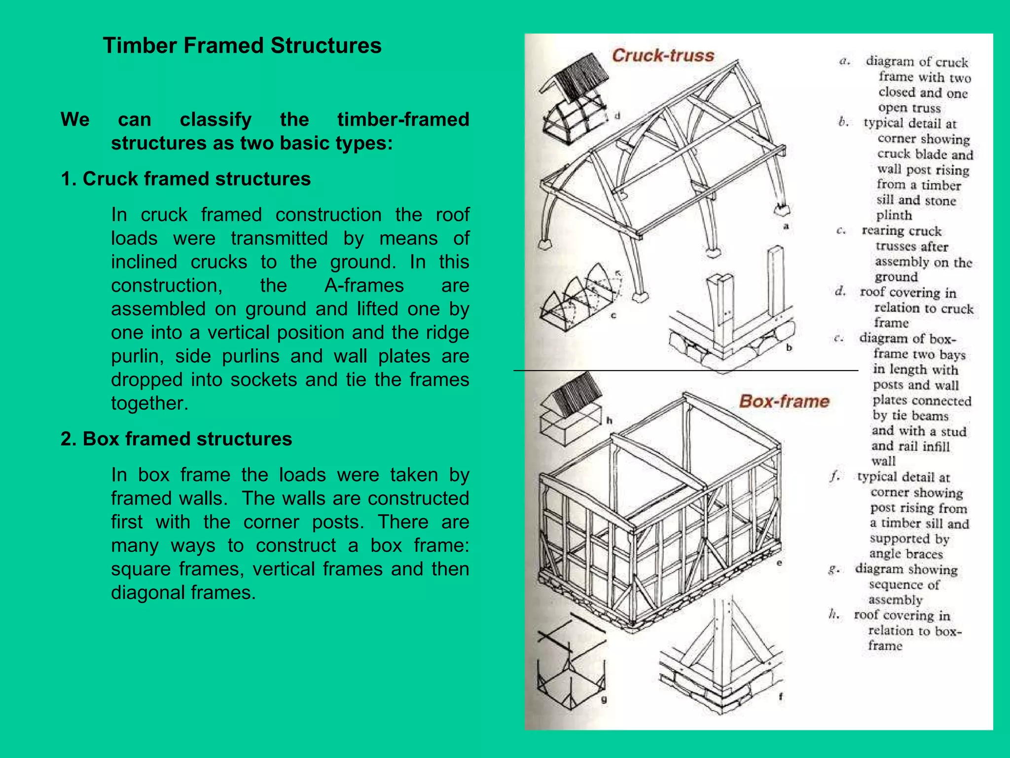 We can classify the timber-framed structures as two basic types:  1. Cruck framed structures  In cruck framed construction the roof loads were transmitted by means of inclined crucks to the ground. In this construction, the A-frames are assembled on ground and lifted one by one into a vertical position and the ridge purlin, side purlins and wall plates are dropped into sockets and tie the frames together. 2. Box framed structures In box frame the loads were taken by framed walls.  The walls are constructed first with the corner posts. There are many ways to construct a box frame: square frames, vertical frames and then diagonal frames. Timber Framed Structures 