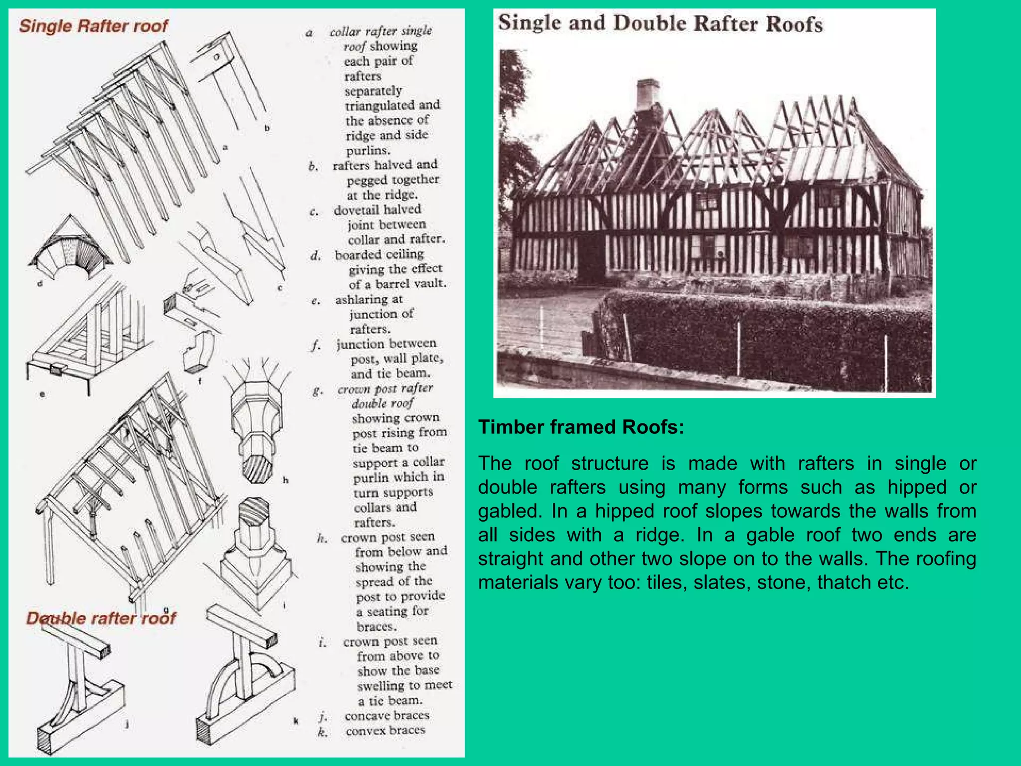Timber framed Roofs: The roof structure is made with rafters in single or double rafters using many forms such as hipped or gabled. In a hipped roof slopes towards the walls from all sides with a ridge. In a gable roof two ends are straight and other two slope on to the walls. The roofing materials vary too: tiles, slates, stone, thatch etc. 