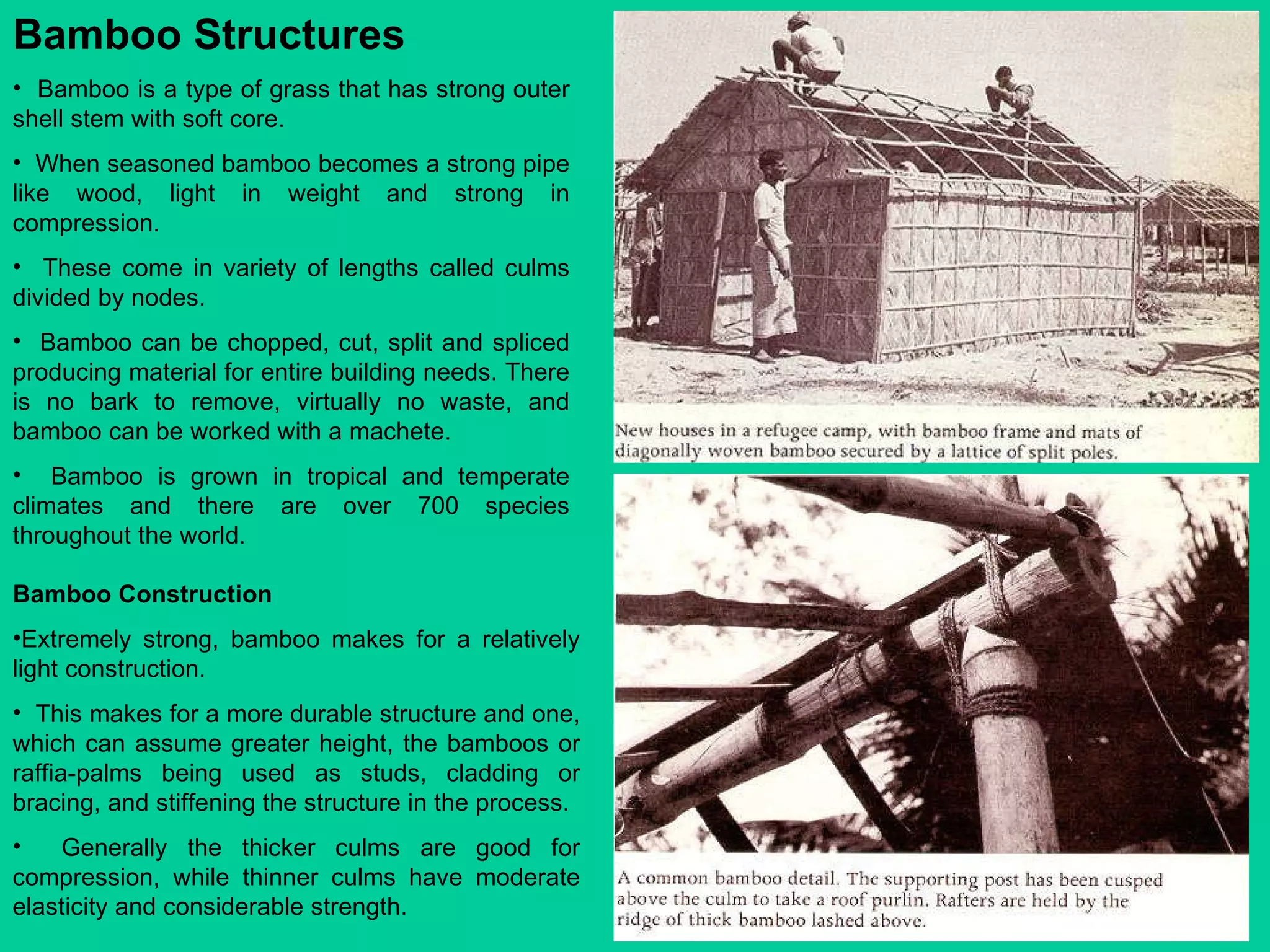 Bamboo Structures   Bamboo is a type of grass that has strong outer shell stem with soft core.  When seasoned bamboo becomes a strong pipe like wood, light in weight and strong in compression.  These come in variety of lengths called culms divided by nodes.  Bamboo can be chopped, cut, split and spliced producing material for entire building needs. There is no bark to remove, virtually no waste, and bamboo can be worked with a machete.  Bamboo is grown in tropical and temperate climates and there are over 700 species throughout the world.  Bamboo Construction  Extremely strong, bamboo makes for a relatively light construction.  This makes for a more durable structure and one, which can assume greater height, the bamboos or raffia-palms being used as studs, cladding or bracing, and stiffening the structure in the process.  Generally the thicker culms are good for compression, while thinner culms have moderate elasticity and considerable strength. 