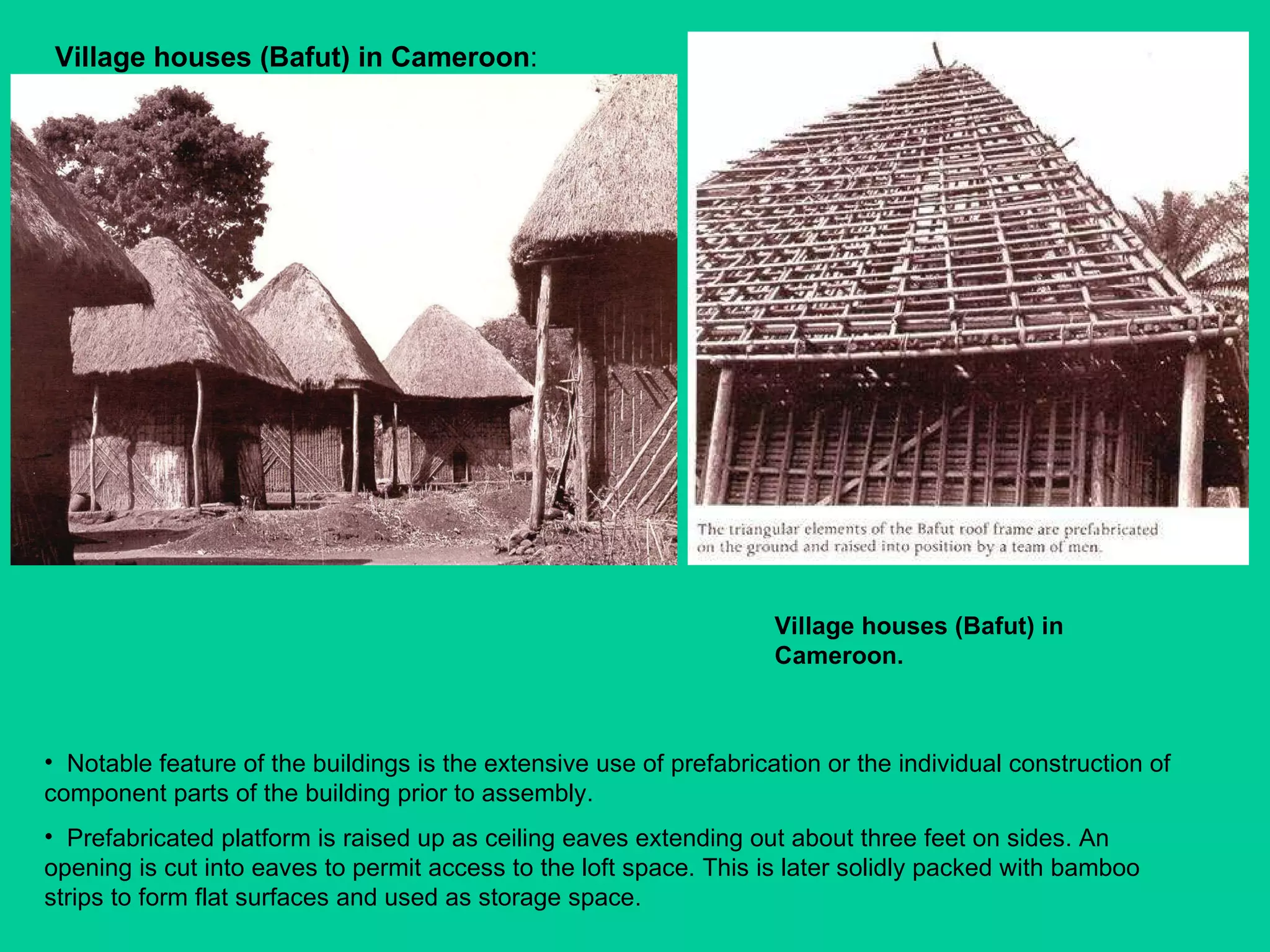 Village houses (Bafut)   in Cameroon :  Notable feature of the buildings is the extensive use of prefabrication or the individual construction of component parts of the building prior to assembly.  Prefabricated platform is raised up as ceiling eaves extending out about three feet on sides. An opening is cut into eaves to permit access to the loft space. This is later solidly packed with bamboo strips to form flat surfaces and used as storage space. Village houses (Bafut)   in Cameroon. 