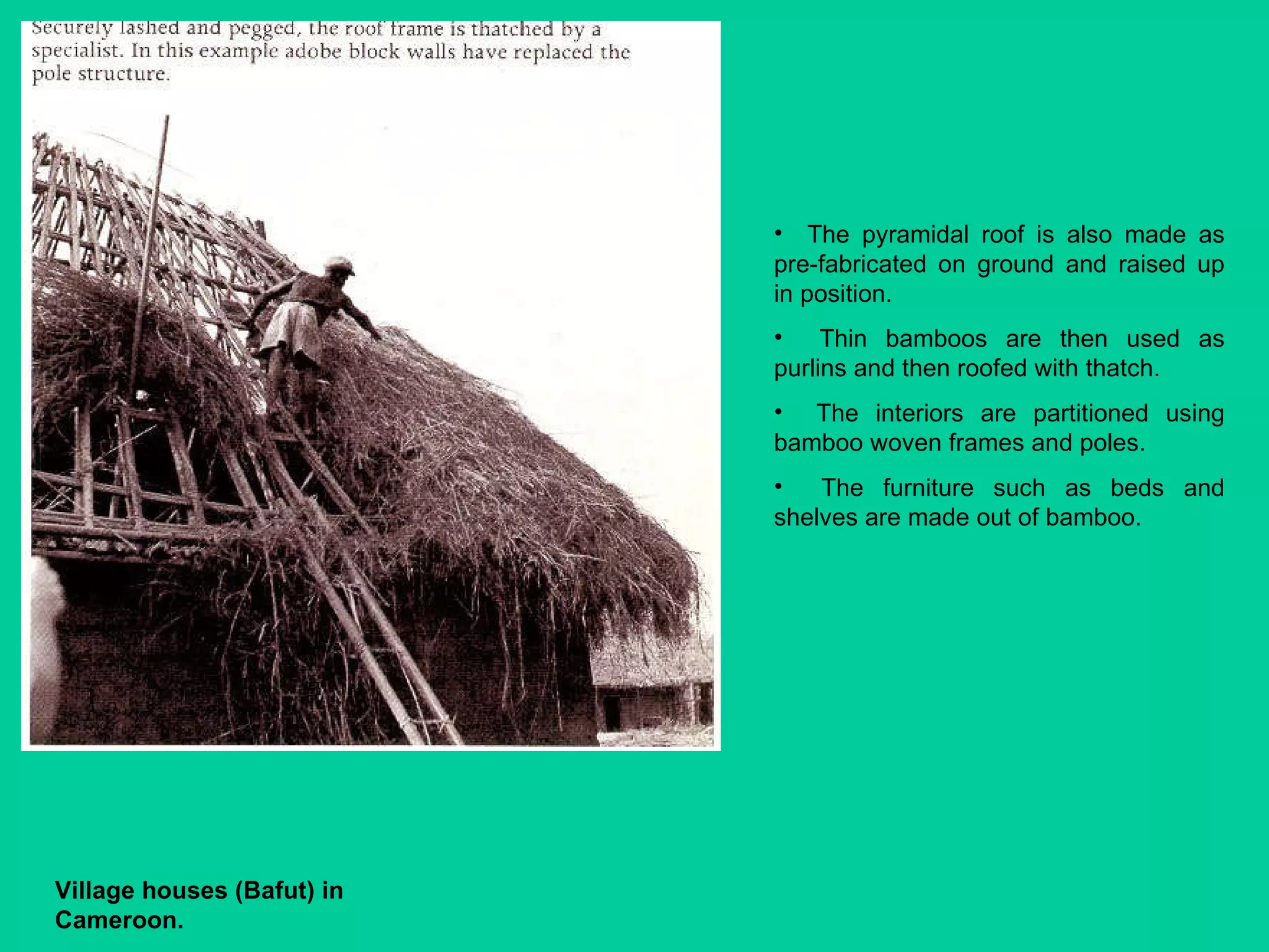 The pyramidal roof is also made as pre-fabricated on ground and raised up in position.  Thin bamboos are then used as purlins and then roofed with thatch.  The interiors are partitioned using bamboo woven frames and poles.  The furniture such as beds and shelves are made out of bamboo. Village houses (Bafut)   in Cameroon. 
