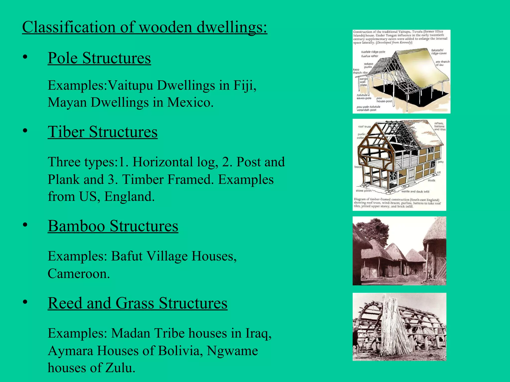 Classification of wooden dwellings: Pole Structures Examples:Vaitupu Dwellings in Fiji, Mayan Dwellings in Mexico. Tiber Structures Three types:1. Horizontal log, 2. Post and Plank and 3. Timber Framed. Examples from US, England. Bamboo Structures Examples: Bafut Village Houses, Cameroon. Reed and Grass Structures Examples: Madan Tribe houses in Iraq, Aymara Houses of Bolivia, Ngwame houses of Zulu. 