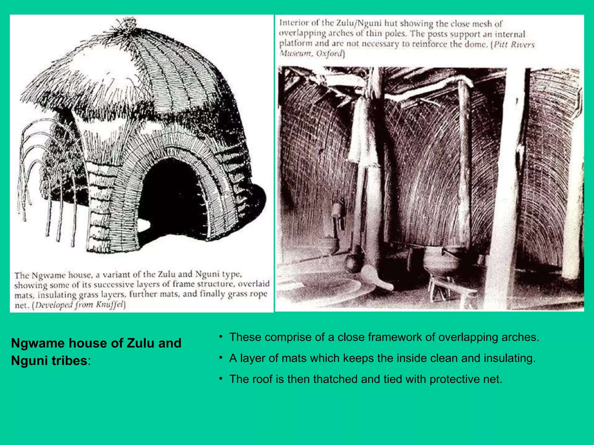 Ngwame house of Zulu and Nguni tribes :   These comprise of a close framework of overlapping arches. A layer of mats which keeps the inside clean and insulating.  The roof is then thatched and tied with protective net. 