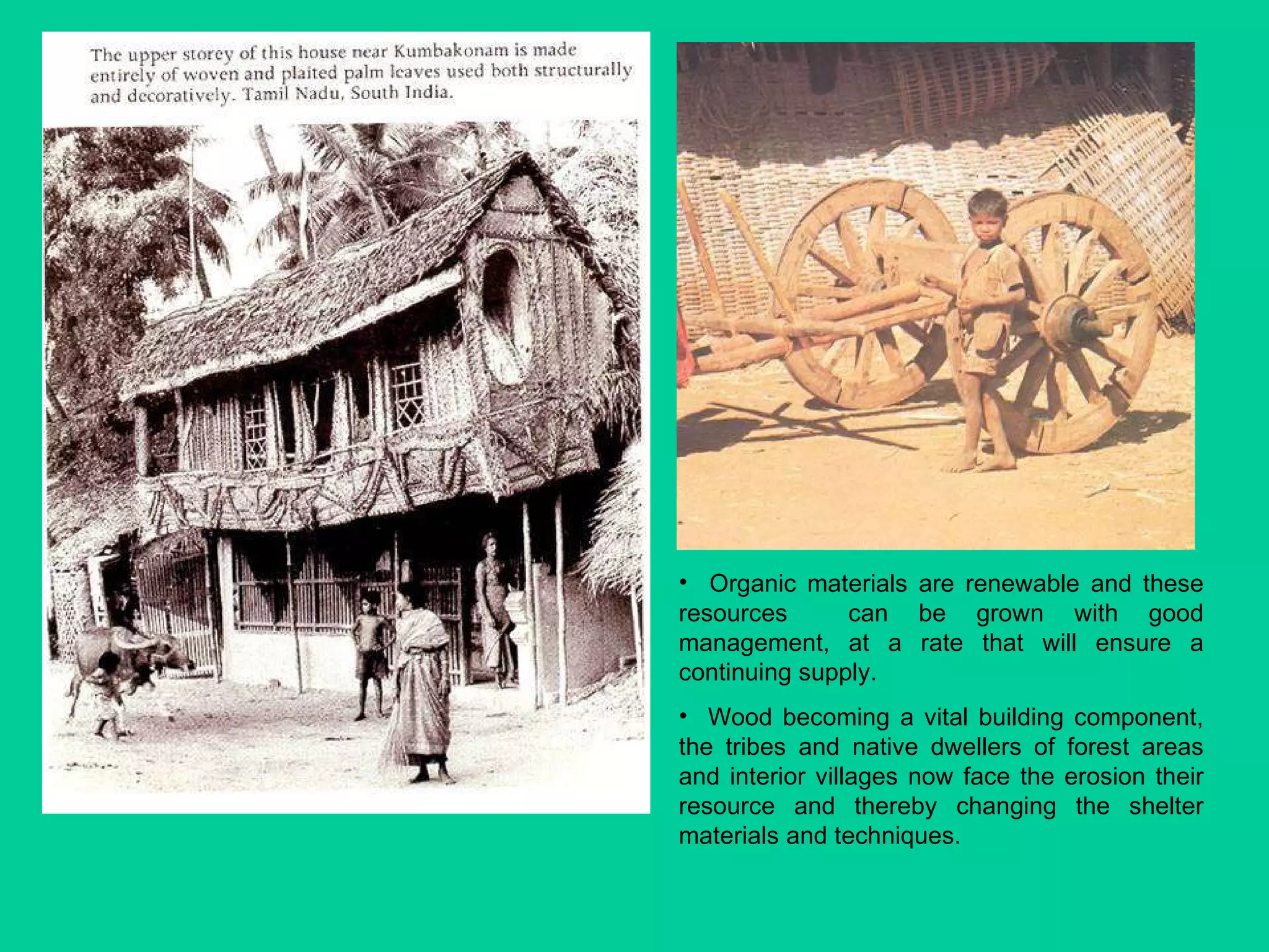 Organic materials are renewable and these resources  can be grown with good management, at a rate that will ensure a continuing supply.  Wood becoming a vital building component, the tribes and native dwellers of forest areas and interior villages now face the erosion their resource and thereby changing the shelter materials and techniques.  
