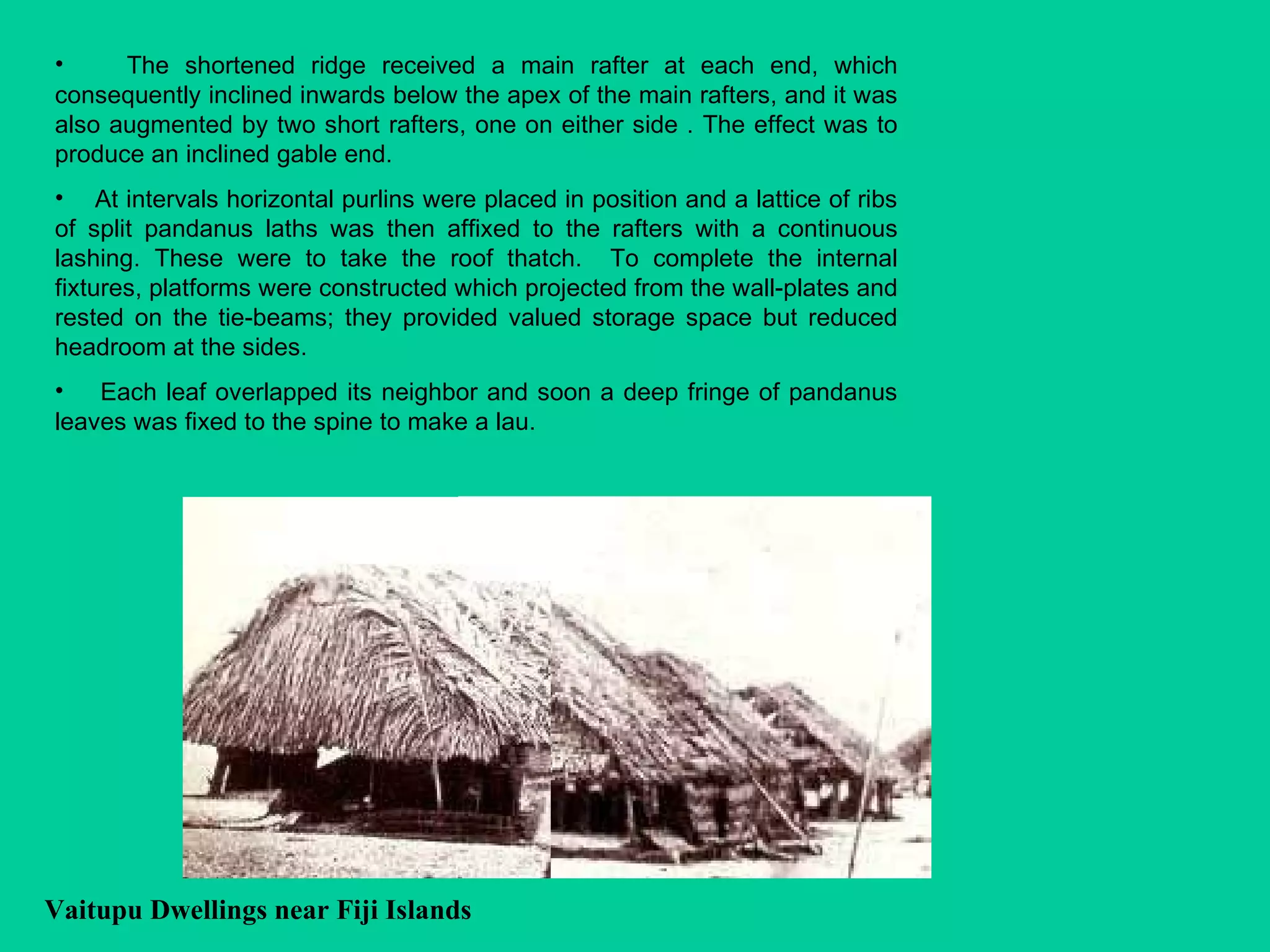 Vaitupu Dwellings near Fiji Islands   The shortened ridge received a main rafter at each end, which consequently inclined inwards below the apex of the main rafters, and it was also augmented by two short rafters, one on either side . The effect was to produce an inclined gable end. At intervals horizontal purlins were placed in position and a lattice of ribs of split pandanus laths was then affixed to the rafters with a continuous lashing. These were to take the roof thatch.  To complete the internal fixtures, platforms were constructed which projected from the wall-plates and rested on the tie-beams; they provided valued storage space but reduced headroom at the sides. Each leaf overlapped its neighbor and soon a deep fringe of pandanus leaves was fixed to the spine to make a lau. 