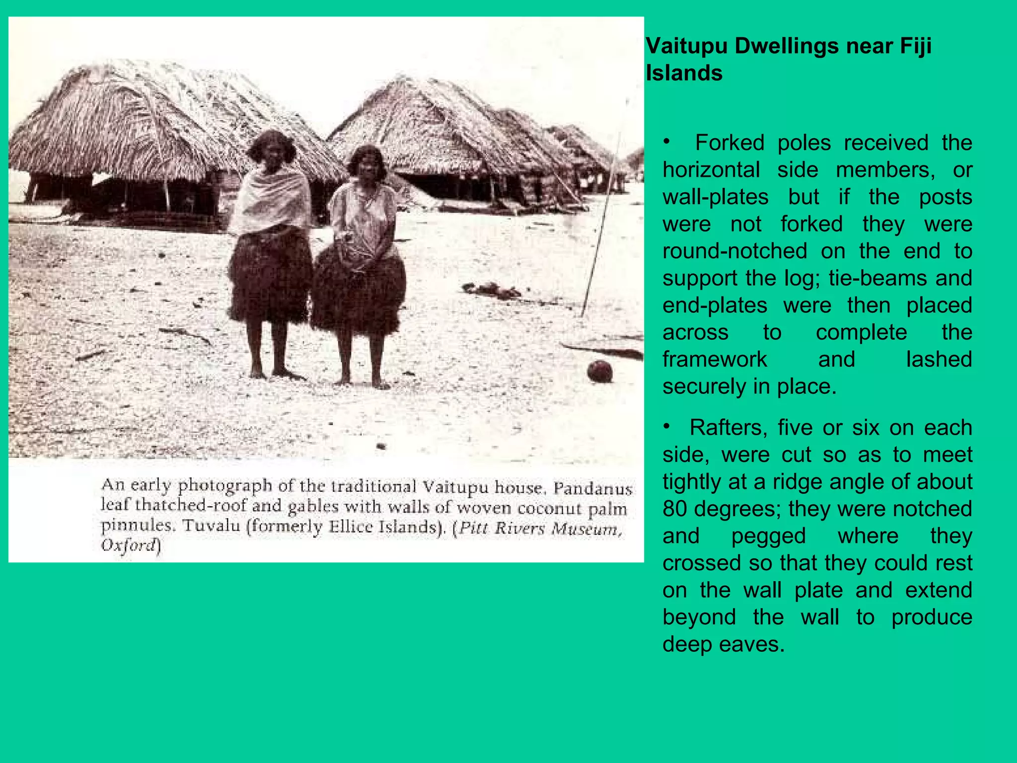 Vaitupu Dwellings near Fiji Islands Forked poles received the horizontal side members, or wall-plates but if the posts were not forked they were round-notched on the end to support the log; tie-beams and end-plates were then placed across to complete the framework and lashed securely in place.  Rafters, five or six on each side, were cut so as to meet tightly at a ridge angle of about 80 degrees; they were notched and pegged where they crossed so that they could rest on the wall plate and extend beyond the wall to produce deep eaves. 