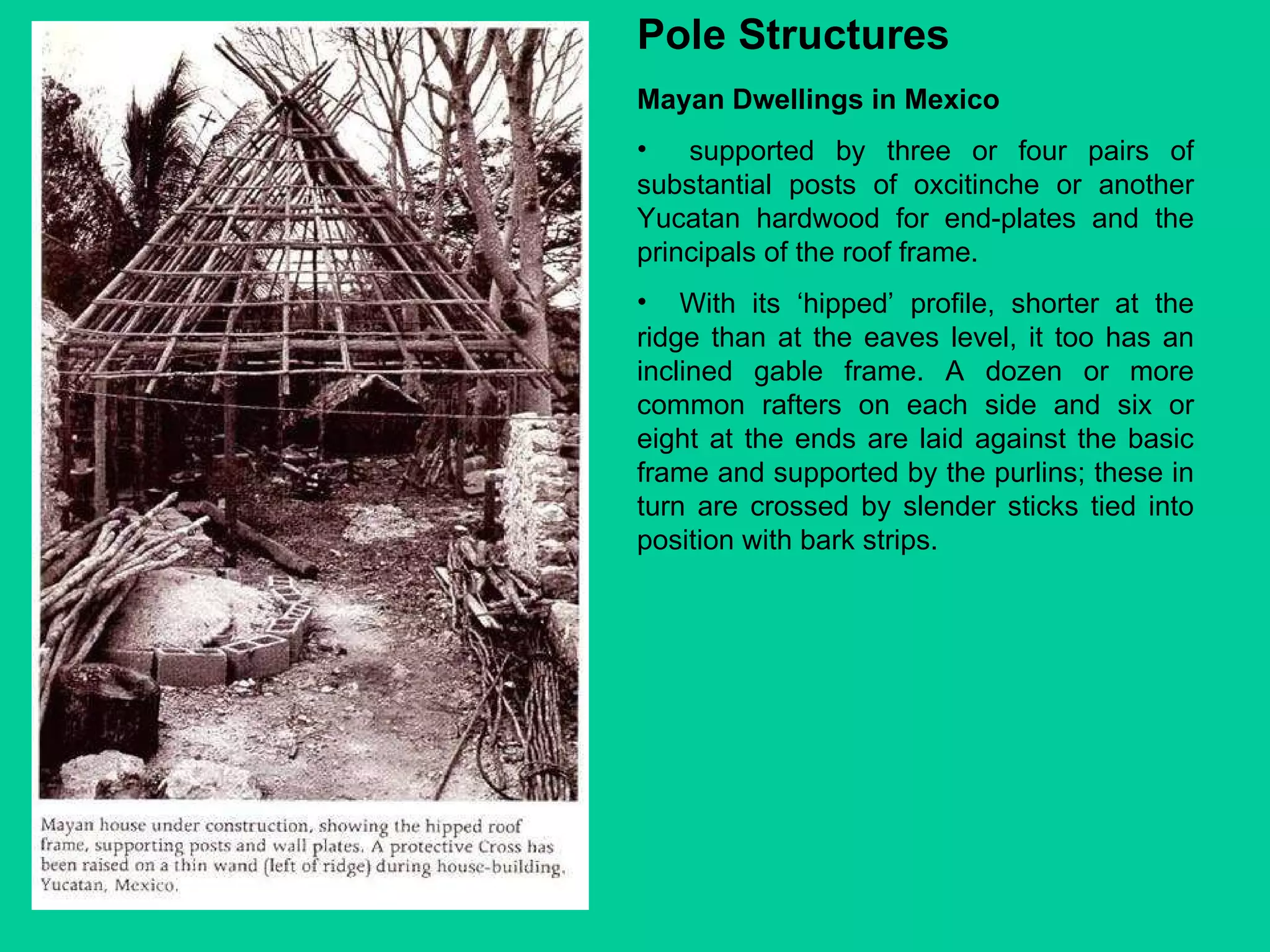 Mayan Dwellings in Mexico supported by three or four pairs of substantial posts of oxcitinche or another Yucatan hardwood for end-plates and the principals of the roof frame.  With its ‘hipped’ profile, shorter at the ridge than at the eaves level, it too has an inclined gable frame. A dozen or more common rafters on each side and six or eight at the ends are laid against the basic frame and supported by the purlins; these in turn are crossed by slender sticks tied into position with bark strips. Pole Structures 