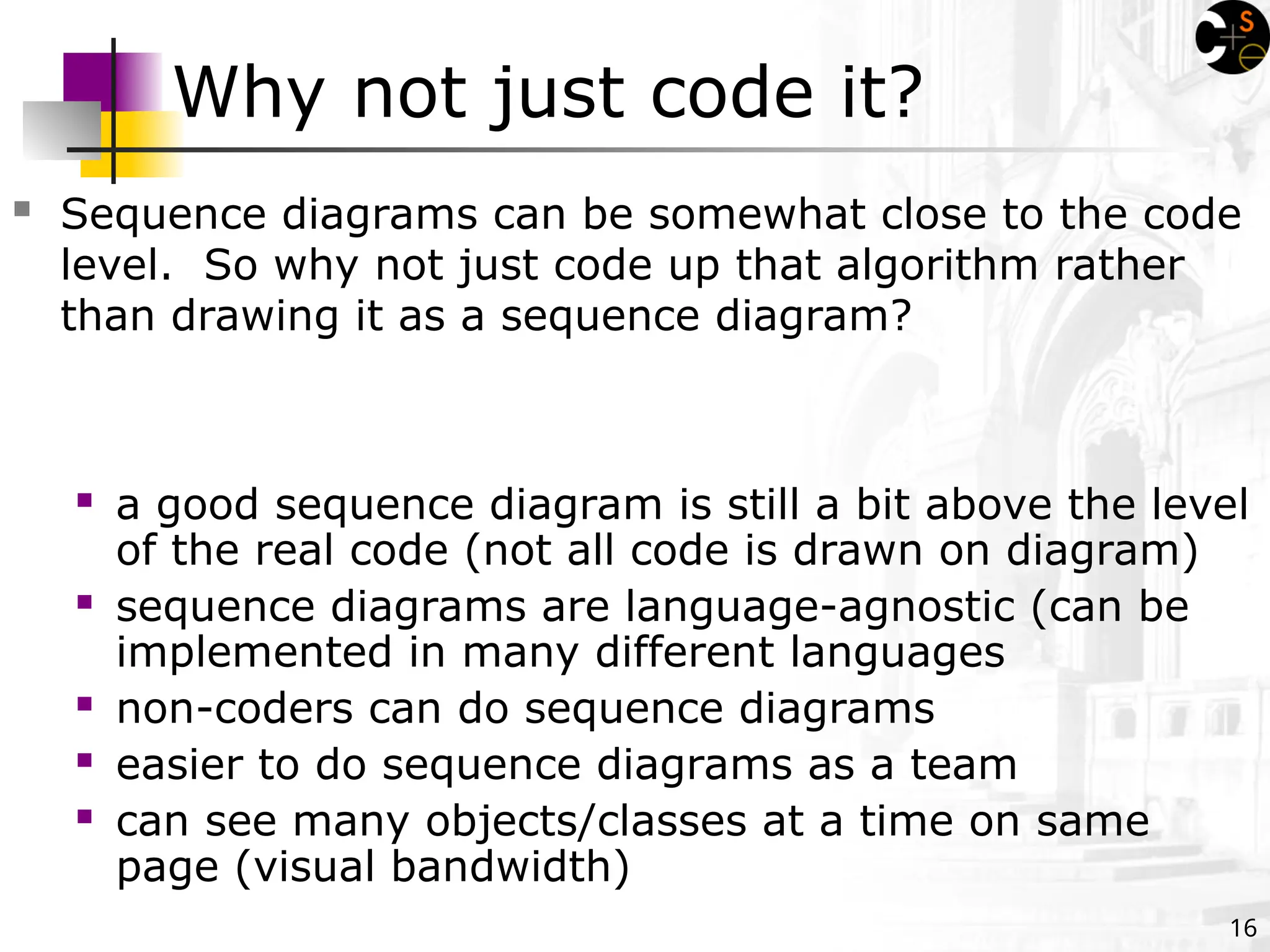 16
Why not just code it?
 Sequence diagrams can be somewhat close to the code
level. So why not just code up that algorithm rather
than drawing it as a sequence diagram?
 a good sequence diagram is still a bit above the level
of the real code (not all code is drawn on diagram)
 sequence diagrams are language-agnostic (can be
implemented in many different languages
 non-coders can do sequence diagrams
 easier to do sequence diagrams as a team
 can see many objects/classes at a time on same
page (visual bandwidth)
 