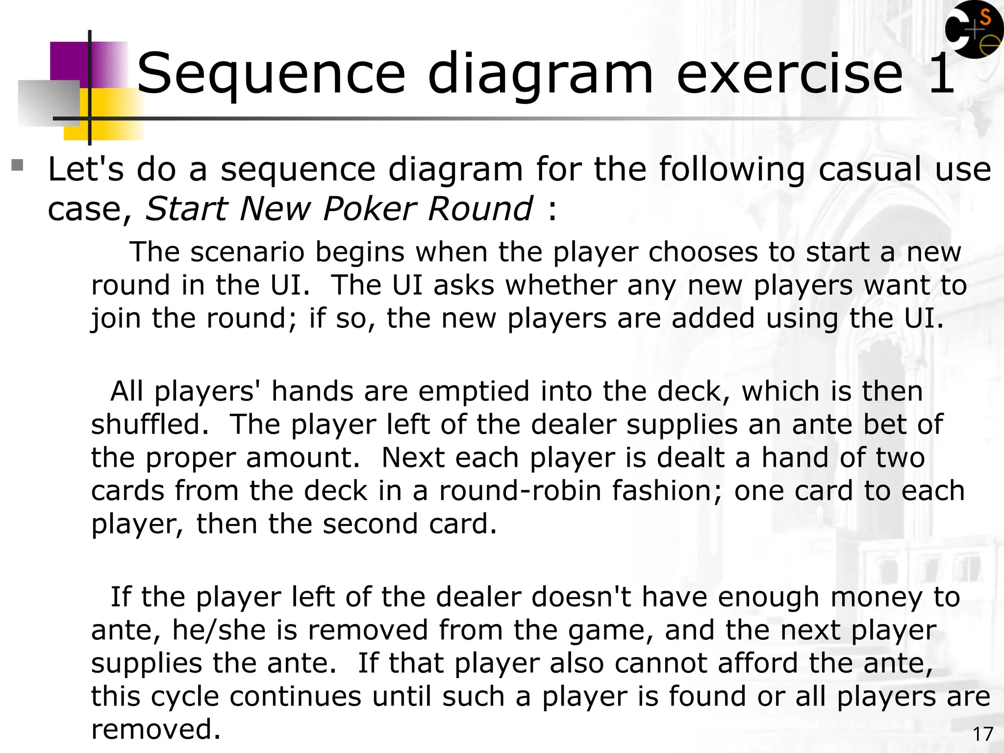 17
Sequence diagram exercise 1
 Let's do a sequence diagram for the following casual use
case, Start New Poker Round :
The scenario begins when the player chooses to start a new
round in the UI. The UI asks whether any new players want to
join the round; if so, the new players are added using the UI.
All players' hands are emptied into the deck, which is then
shuffled. The player left of the dealer supplies an ante bet of
the proper amount. Next each player is dealt a hand of two
cards from the deck in a round-robin fashion; one card to each
player, then the second card.
If the player left of the dealer doesn't have enough money to
ante, he/she is removed from the game, and the next player
supplies the ante. If that player also cannot afford the ante,
this cycle continues until such a player is found or all players are
removed.
 