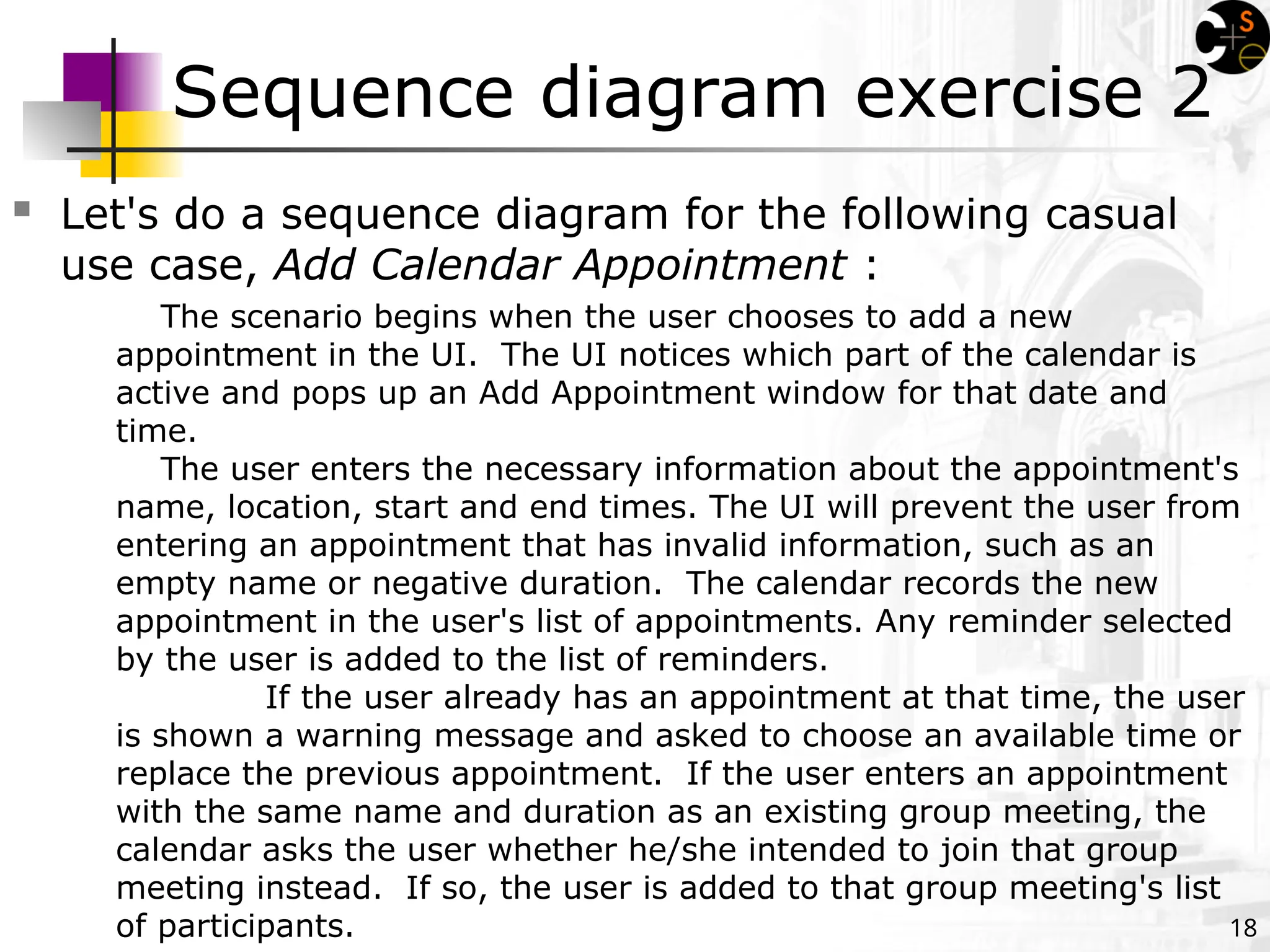 18
Sequence diagram exercise 2
 Let's do a sequence diagram for the following casual
use case, Add Calendar Appointment :
The scenario begins when the user chooses to add a new
appointment in the UI. The UI notices which part of the calendar is
active and pops up an Add Appointment window for that date and
time.
The user enters the necessary information about the appointment's
name, location, start and end times. The UI will prevent the user from
entering an appointment that has invalid information, such as an
empty name or negative duration. The calendar records the new
appointment in the user's list of appointments. Any reminder selected
by the user is added to the list of reminders.
If the user already has an appointment at that time, the user
is shown a warning message and asked to choose an available time or
replace the previous appointment. If the user enters an appointment
with the same name and duration as an existing group meeting, the
calendar asks the user whether he/she intended to join that group
meeting instead. If so, the user is added to that group meeting's list
of participants.
 