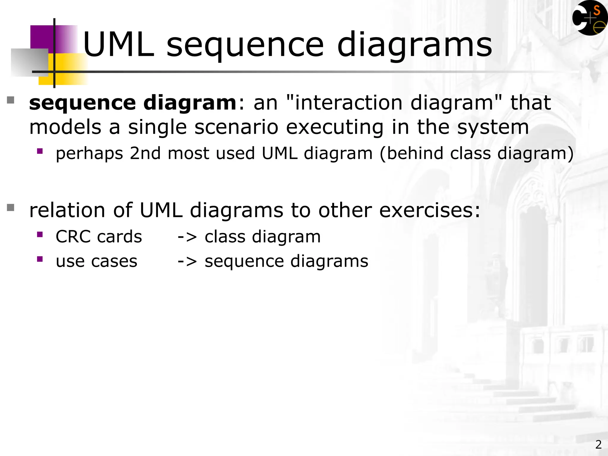 2
UML sequence diagrams
 sequence diagram: an "interaction diagram" that
models a single scenario executing in the system
 perhaps 2nd most used UML diagram (behind class diagram)
 relation of UML diagrams to other exercises:
 CRC cards -> class diagram
 use cases -> sequence diagrams
 