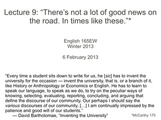 Lecture 9: “There’s not a lot of good news on
       the road. In times like these.”*

                               English 165EW
                                Winter 2013

                              6 February 2013


“Every time a student sits down to write for us, he [sic] has to invent the
university for the occasion — invent the university, that is, or a branch of it,
like History or Anthropology or Economics or English. He has to learn to
speak our language, to speak as we do, to try on the peculiar ways of
knowing, selecting, evaluating, reporting, concluding, and arguing that
define the discourse of our community. Our perhaps I should say the
various discourses of our community. […] I am continually impressed by the
patience and good will of our students.”
    — David Bartholomae, “Inventing the University”                 *McCarthy 175
 