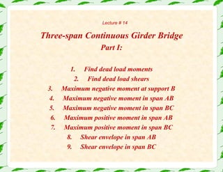 Lecture # 14
Three-span Continuous Girder Bridge
Part I:
1. Find dead load moments
2. Find dead load shears
3. Maximum negative moment at support B
4. Maximum negative moment in span AB
5. Maximum negative moment in span BC
6. Maximum positive moment in span AB
7. Maximum positive moment in span BC
8. Shear envelope in span AB
9. Shear envelope in span BC
 