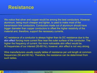 11


       Resistance

We notice that silver and copper would be among the best conductors. However,
aluminum, being much cheaper and lighter, is used to make most of the
transmission line conductors. Conductors made out of aluminum should have
bigger diameter than copper conductors to offset the higher resistivity of the
material and, therefore, support the necessary currents.

AC resistance of a conductor is always higher than its DC resistance due to the
skin effect forcing more current flow near the outer surface of the conductor. The
higher the frequency of current, the more noticeable skin effect would be.
At frequencies of our interest (50-60 Hz), however, skin effect is not very strong.

Wire manufacturers usually supply tables of resistance per unit length at common
frequencies (50 and 60 Hz). Therefore, the resistance can be determined from
such tables.




ELEN 3441 Fundamentals of Power Engineering   Spring 2008
 