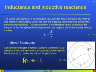 12


 Inductance and inductive reactance

The series inductance of a transmission line consists of two components: internal
and external inductances, which are due the magnetic flux inside and outside the
conductor respectively. The inductance of a transmission line is defined as the
number of flux linkages [Wb-turns] produced per ampere of current flowing through
the line:
                                                     λ
                                                  L=                         (9.12.1)
                                                     I
 1. Internal inductance:
Consider a conductor of radius r carrying a current I. At a
distance x from the center of this conductor, the magnetic
field intensity Hx can be found from Ampere’s law:


                                 ÑH x ×dl = I x
                                 ∫                              (9.12.2)




ELEN 3441 Fundamentals of Power Engineering       Spring 2008
 