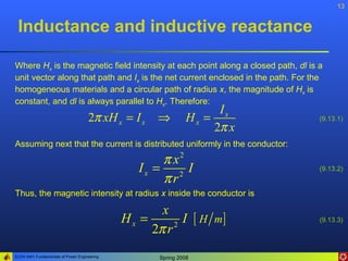 13


 Inductance and inductive reactance

Where Hx is the magnetic field intensity at each point along a closed path, dl is a
unit vector along that path and Ix is the net current enclosed in the path. For the
homogeneous materials and a circular path of radius x, the magnitude of Hx is
constant, and dl is always parallel to Hx. Therefore:
                                                                    Ix
                                     2π xH x = I x   ⇒        Hx =                (9.13.1)
                                                                   2π x
Assuming next that the current is distributed uniformly in the conductor:
                                                     π x2
                                                 Ix = 2 I                         (9.13.2)
                                                     πr
Thus, the magnetic intensity at radius x inside the conductor is

                                                     x
                                              Hx =        I [ H m]                (9.13.3)
                                                   2π r 2


ELEN 3441 Fundamentals of Power Engineering          Spring 2008
 