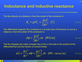 14


 Inductance and inductive reactance

The flux density at a distance x from the center of the conductor is
                                                           µ xI
                                              Bx = µ H x =        [T ]                (9.14.1)
                                                           2π r 2


The differential magnetic flux contained in a circular tube of thickness dx and at a
distance x from the center of the conductor is

                                                   µ xI
                                              dφ =        dx [Wb m]                   (9.14.2)
                                                   2π r 2

The flux linkages per meter of length due to flux in the tube is the product of the
differential flux and the fraction of current linked:

                                π x2    µ x3 I
                           d λ = 2 dφ =        dx [Wb − turns m]                      (9.14.3)
                                πr      2π r 4


ELEN 3441 Fundamentals of Power Engineering            Spring 2008
 