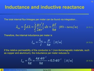 15


 Inductance and inductive reactance

The total internal flux linkages per meter can be found via integration…

                                       µ x3 I   r
                                                   µI
                      λint = ∫ d λ = ∫        dx =                      [Wb − turns m ]   (9.15.1)

                                     0
                                       2π r 4
                                                   8π
Therefore, the internal inductance per meter is

                                                     λint µ
                                              lint =     =           [ H m]               (9.15.2)
                                                      I    8π
If the relative permeability of the conductor is 1 (non-ferromagnetic materials, such
as copper and aluminum), the inductance per meter reduces to

                                       µ0 4π × −7
                                             10
                                lint =    =       = 0.5× −7 [ H m ]
                                                       10                                 (9.15.3)
                                       8π   8π
ELEN 3441 Fundamentals of Power Engineering            Spring 2008
 