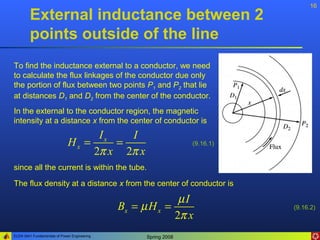 16
        External inductance between 2
        points outside of the line
To find the inductance external to a conductor, we need
to calculate the flux linkages of the conductor due only
the portion of flux between two points P1 and P2 that lie
at distances D1 and D2 from the center of the conductor.
In the external to the conductor region, the magnetic
intensity at a distance x from the center of conductor is
                                    Ix   I
                              Hx =     =                          (9.16.1)
                                   2π x 2π x
since all the current is within the tube.

The flux density at a distance x from the center of conductor is

                                                            µI
                                              Bx = µ H x =                   (9.16.2)
                                                           2π x
ELEN 3441 Fundamentals of Power Engineering         Spring 2008
 
