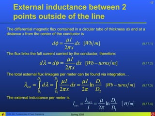 17
       External inductance between 2
       points outside of the line
The differential magnetic flux contained in a circular tube of thickness dx and at a
distance x from the center of the conductor is
                                                    µI
                                              dφ =      dx [Wb m]                         (9.17.1)
                                                   2π x
The flux links the full current carried by the conductor, therefore:
                                                  µI
                                      d λ = dφ =      dx [Wb − turns m]                   (9.17.2)
                                                 2π x
The total external flux linkages per meter can be found via integration…
                                   D2         D2
                                       µI       µ I D1
                    λext = ∫ d λ = ∫       dx =    ln  [Wb − turns m ]                    (9.17.3)

                           D1      D1
                                      2π x      2π D2
The external inductance per meter is
                                                                λex t    µ    D2
                                                      lex t   =       =    ln    [ H m]   (9.17.4)
                                                                 I      2π D1
ELEN 3441 Fundamentals of Power Engineering          Spring 2008
 