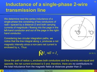 18
   Inductance of a single-phase 2-wire
   transmission line
We determine next the series inductance of a
single-phase line consisting of two conductors of
radii r spaced by a distance D and both carrying
currents of magnitude I flowing into the page in the
left-hand conductor and out of the page in the right-
hand conductor.

Considering two circular integration paths, we
notice that the line integral along x1 produces a net
magnetic intensity since a non-zero net current is
enclosed by x1. Thus:


                                              ÑH
                                              ∫    x   ×dl = I x                (9.18.1)


Since the path of radius x2 encloses both conductors and the currents are equal and
opposite, the net current enclosed is 0 and, therefore, there are no contributions to
the total inductance from the magnetic fields at distances greater than D.
ELEN 3441 Fundamentals of Power Engineering    Spring 2008
 