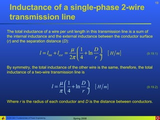 19
   Inductance of a single-phase 2-wire
   transmission line
The total inductance of a wire per unit length in this transmission line is a sum of
the internal inductance and the external inductance between the conductor surface
(r) and the separation distance (D):

                                                       µ   1    D
                                    l = lint + lext =       + ln ÷ [ H m ]      (9.19.1)
                                                      2π   4    r 
By symmetry, the total inductance of the other wire is the same, therefore, the total
inductance of a two-wire transmission line is

                                                 µ1    D
                                              l =  + ln ÷ [ H m ]               (9.19.2)
                                                 π 4   r 
Where r is the radius of each conductor and D is the distance between conductors.


ELEN 3441 Fundamentals of Power Engineering            Spring 2008
 