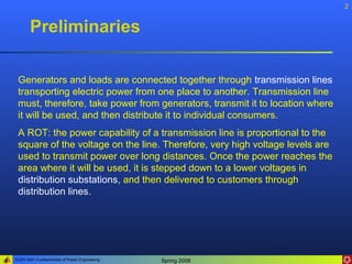 2


       Preliminaries

 Generators and loads are connected together through transmission lines
 transporting electric power from one place to another. Transmission line
 must, therefore, take power from generators, transmit it to location where
 it will be used, and then distribute it to individual consumers.
 A ROT: the power capability of a transmission line is proportional to the
 square of the voltage on the line. Therefore, very high voltage levels are
 used to transmit power over long distances. Once the power reaches the
 area where it will be used, it is stepped down to a lower voltages in
 distribution substations, and then delivered to customers through
 distribution lines.




ELEN 3441 Fundamentals of Power Engineering   Spring 2008
 