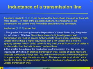 20


       Inductance of a transmission line

Equations similar to (9.19.2) can be derived for three-phase lines and for lines with
more phases… In most of the practical situations, the inductance of the
transmission line can be found from tables supplied by line developers.
Analysis of (9.19.2) shows that:
1.The greater the spacing between the phases of a transmission line, the greater
the inductance of the line. Since the phases of a high-voltage overhead
transmission line must be spaced further apart to ensure proper insulation, a high-
voltage line will have a higher inductance than a low-voltage line. Since the
spacing between lines in buried cables is very small, series inductance of cables is
much smaller than the inductance of overhead lines.
2.The greater the radius of the conductors in a transmission line, the lower the
inductance of the line. In practical transmission lines, instead of using heavy and
inflexible conductors of large radii, two and more conductors are bundled together
to approximate a large diameter conductor. The more conductors included in the
bundle, the better the approximation becomes. Bundles are often used in the high-
voltage transmission lines.
ELEN 3441 Fundamentals of Power Engineering   Spring 2008
 
