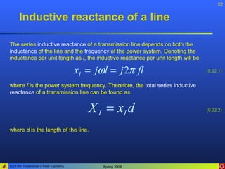 22


       Inductive reactance of a line

The series inductive reactance of a transmission line depends on both the
inductance of the line and the frequency of the power system. Denoting the
inductance per unit length as l, the inductive reactance per unit length will be

                                              xI = jωl = j 2π fl                   (9.22.1)


where f is the power system frequency. Therefore, the total series inductive
reactance of a transmission line can be found as


                                                 X I = xI d                        (9.22.2)



where d is the length of the line.




ELEN 3441 Fundamentals of Power Engineering          Spring 2008
 