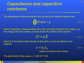 24
       Capacitance and capacitive
       reactance
The capacitance of the transmission line can be found using the Gauss’s law:


                                              ÒD ×dA = q
                                              ∫∫
                                              A
                                                                                             (9.24.1)



where A specifies a closed surface; dA is the unit vector normal to the surface; q is
the charge inside the surface; D is the electric flux density at the surface:

                                                  D =εE                                      (9.24.2)

where E is the electric field intensity at that point; ε is the permittivity of the
material:
                                                  ε = ε rε 0                                 (9.24.3)

                                                     Relative permittivity of the material

The permittivity of free space ε0 = 8.85⋅10-12 F/m

ELEN 3441 Fundamentals of Power Engineering         Spring 2008
 