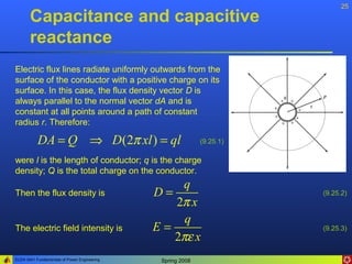 25
       Capacitance and capacitive
       reactance
Electric flux lines radiate uniformly outwards from the
surface of the conductor with a positive charge on its
surface. In this case, the flux density vector D is
always parallel to the normal vector dA and is
constant at all points around a path of constant
radius r. Therefore:

           DA = Q ⇒ D (2π xl ) = ql                          (9.25.1)

were l is the length of conductor; q is the charge
density; Q is the total charge on the conductor.
                                                  q
Then the flux density is                      D=                        (9.25.2)
                                                 2π x
                                                   q
The electric field intensity is               E=                        (9.25.3)
                                                 2πε x
ELEN 3441 Fundamentals of Power Engineering    Spring 2008
 