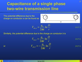 27
       Capacitance of a single phase
       two-wire transmission line
The potential difference due to the
charge on conductor a can be found as


                                                           qa    D
                                               Vab ,a   =     ln          (9.27.1)
                                                          2πε    r
Similarly, the potential difference due to the charge on conductor b is
                                                         qb     D
                                               Vba ,b =      ln           (9.27.2)
                                                        2πε      r
                                                          qb      D
or                                            Vab ,b = −      ln          (9.27.3)
                                                         2πε      r



ELEN 3441 Fundamentals of Power Engineering             Spring 2008
 