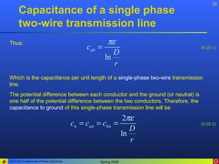 29
       Capacitance of a single phase
       two-wire transmission line
Thus:                                                     πε
                                                   cab =                          (9.29.1)
                                                            D
                                                         ln
                                                            r
Which is the capacitance per unit length of a single-phase two-wire transmission
line.
The potential difference between each conductor and the ground (or neutral) is
one half of the potential difference between the two conductors. Therefore, the
capacitance to ground of this single-phase transmission line will be

                                                                2πε
                                              cn = can = cbn =                    (9.29.2)
                                                                  D
                                                               ln
                                                                  r

ELEN 3441 Fundamentals of Power Engineering            Spring 2008
 