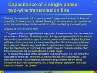 30
       Capacitance of a single phase
       two-wire transmission line
Similarly, the expressions for capacitance of three-phase lines (and for lines with
more than 3 phases) can be derived. Similarly to the inductance, the capacitance
of the transmission line can be found from tables supplied by line developers.
Analysis of (9.29.1) shows that:
1.The greater the spacing between the phases of a transmission line, the lower the
capacitance of the line. Since the phases of a high-voltage overhead transmission
line must be spaced further apart to ensure proper insulation, a high-voltage line
will have a lower capacitance than a low-voltage line. Since the spacing between
lines in buried cables is very small, shunt capacitance of cables is much larger
than the capacitance of overhead lines. Cable lines are normally used for short
transmission lines (to min capacitance) in urban areas.
2.The greater the radius of the conductors in a transmission line, the higher the
capacitance of the line. Therefore, bundling increases the capacitance. Good
transmission line is a compromise among the requirements for low series
inductance, low shunt capacitance, and a large enough separation to provide
insulation between the phases.

ELEN 3441 Fundamentals of Power Engineering   Spring 2008
 
