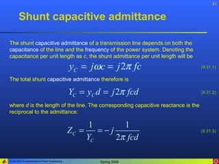 31


       Shunt capacitive admittance

The shunt capacitive admittance of a transmission line depends on both the
capacitance of the line and the frequency of the power system. Denoting the
capacitance per unit length as c, the shunt admittance per unit length will be

                                              yC = jωc = j 2π fc                   (9.31.1)

The total shunt capacitive admittance therefore is

                                              YC = yC d = j 2π fcd                 (9.31.2)


where d is the length of the line. The corresponding capacitive reactance is the
reciprocal to the admittance:

                                                    1       1
                                              ZC =    =−j                          (9.31.3)
                                                   YC     2π fcd

ELEN 3441 Fundamentals of Power Engineering            Spring 2008
 