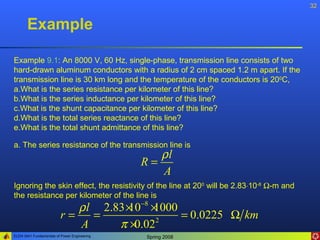 32


       Example

Example 9.1: An 8000 V, 60 Hz, single-phase, transmission line consists of two
hard-drawn aluminum conductors with a radius of 2 cm spaced 1.2 m apart. If the
transmission line is 30 km long and the temperature of the conductors is 200C,
a.What is the series resistance per kilometer of this line?
b.What is the series inductance per kilometer of this line?
c.What is the shunt capacitance per kilometer of this line?
d.What is the total series reactance of this line?
e.What is the total shunt admittance of this line?

a. The series resistance of the transmission line is
                                                 ρl
                                              R=
                                                 A
Ignoring the skin effect, the resistivity of the line at 200 will be 2.83⋅10-8 Ω-m and
the resistance per kilometer of the line is
                             ρ l 2.83 × −8 ×
                                      10 1000
                          r=    =             = 0.0225 Ω km
                             A      π ×0.02 2

ELEN 3441 Fundamentals of Power Engineering   Spring 2008
 