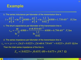 33


        Example
  b. The series inductance per kilometer of the transmission line is
            µ1      D        µ1     1.2 
    l=          + ln ÷× 1000 =  + ln      ÷ 1000 = 1.738 × −3 H km
                                              ×            10
            π 4     r        π 4    0.02 
  c. The shunt capacitance per kilometer of the transmission line is
                    πε         π×8.854 × −12
                                        10
             cab =      ×
                        1000 =               1000 = 6.794 × −9 F km
                                             ×            10
                      D              1.2
                   ln             ln
                      r              0.02
  d. The series impedance per kilometer of the transmission line is
zse = r + jx = r + j 2π fl = 0.0225 + j 2π ×60 ×
                                               1.738 × −3 = 0.0225 + j 0.655 Ω km
                                                     10
  Then the total series impedance of the line is

                         Z se = ( 0.0225 + j 0.655 ) × = 0.675 + j19.7 Ω
                                                      30

 ELEN 3441 Fundamentals of Power Engineering   Spring 2008
 