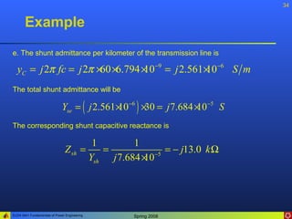 34


       Example
e. The shunt admittance per kilometer of the transmission line is

  yC = j 2π fc = j 2π ×60 ×6.794 × −9 = j 2.561 × −6 S m
                                 10             10
The total shunt admittance will be

                              Yse = ( j 2.561 × −6 ) × = j 7.684 × −5 S
                                              10      30         10
The corresponding shunt capacitive reactance is

                                        1        1
                                Z sh =    =           −5
                                                         = − j13.0 k Ω
                                       Ysh j 7.684 ×
                                                   10




ELEN 3441 Fundamentals of Power Engineering      Spring 2008
 