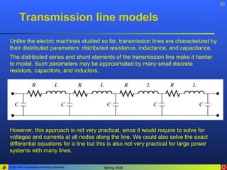35


       Transmission line models
Unlike the electric machines studied so far, transmission lines are characterized by
their distributed parameters: distributed resistance, inductance, and capacitance.
The distributed series and shunt elements of the transmission line make it harder
to model. Such parameters may be approximated by many small discrete
resistors, capacitors, and inductors.




However, this approach is not very practical, since it would require to solve for
voltages and currents at all nodes along the line. We could also solve the exact
differential equations for a line but this is also not very practical for large power
systems with many lines.

ELEN 3441 Fundamentals of Power Engineering   Spring 2008
 