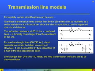 36


       Transmission line models
Fortunately, certain simplifications can be used…
Overhead transmission lines shorter than 80 km (50 miles) can be modeled as a
series resistance and inductance, since the shunt capacitance can be neglected
over short distances.
The inductive reactance at 60 Hz for – overhead
lines – is typically much larger than the resistance
of the line.

For medium-length lines (80-240 km), shunt
capacitance should be taken into account.
However, it can be modeled by two capacitors of
a half of the line capacitance each.

Lines longer than 240 km (150 miles) are long transmission lines and are to be
discussed later.



ELEN 3441 Fundamentals of Power Engineering   Spring 2008
 
