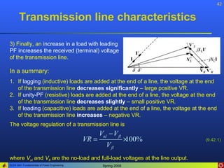 42


       Transmission line characteristics

3) Finally, an increase in a load with leading
PF increases the received (terminal) voltage
of the transmission line.

In a summary:
1. If lagging (inductive) loads are added at the end of a line, the voltage at the end
   of the transmission line decreases significantly – large positive VR.
2. If unity-PF (resistive) loads are added at the end of a line, the voltage at the end
   of the transmission line decreases slightly – small positive VR.
3. If leading (capacitive) loads are added at the end of a line, the voltage at the end
   of the transmission line increases – negative VR.
The voltage regulation of a transmission line is
                                                     Vnl − V fl
                                              VR =                  ×
                                                                    100%          (9.42.1)
                                                        V fl
where Vnl and Vfl are the no-load and full-load voltages at the line output.
ELEN 3441 Fundamentals of Power Engineering           Spring 2008
 