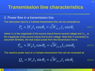 43


       Transmission line characteristics

2. Power flow in a transmission line
The real power input to a 3-phase transmission line can be computed as

                            Pin = 3VS I S cos θ S = 3VLL , S I S cos θ S          (9.43.1)


where VS is the magnitude of the source (input) line-to-neutral voltage and VLL,S is
the magnitude of the source (input) line-to-line voltage. Note that Y-connection is
assumed! Similarly, the real output power from the transmission line is

                         Pout = 3VR I R cos θ R = 3VLL , R I R cos θ R            (9.43.2)



The reactive power input to a 3-phase transmission line can be computed as


                           Qin = 3VS I S sin θ S = 3VLL , S I S sin θ S           (9.43.3)




ELEN 3441 Fundamentals of Power Engineering    Spring 2008
 
