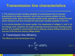 47


        Transmission line characteristics

2. The maximum power handling capability of a transmission line is inversely
proportional to its series reactance, which may be a serious problem for long
transmission lines. Some very long lines include series capacitors to reduce the total
series reactance and thus increase the total power handling capability of the line.
3. In a normal operation of a power system, the magnitudes of voltages VS and VR do
not change much, therefore, the angle δ basically controls the power flowing through
the line. It is possible to control power flow by placing a phase-shifting transformer at
one end of the line and varying voltage phase.

 3. Transmission line efficiency
The efficiency of the transmission line is

                                                  Pout
                                               η=      ×
                                                       100%                         (9.47.1)
                                                  Pin

 ELEN 3441 Fundamentals of Power Engineering      Spring 2008
 