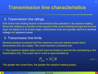 48


        Transmission line characteristics

 4. Transmission line ratings
One of the main limiting factors in transmission line operation is its resistive heating.
Since this heating is a function of the square of the current flowing through the line and
does not depend on its phase angle, transmission lines are typically rated at a nominal
voltage and apparent power.

 5. Transmission line limits
Several practical constrains limit the maximum real and reactive power that a
transmission line can supply. The most important constrains are:
1. The maximum steady-state current must be limited to prevent the overheating in the
transmission line. The power lost in a line is approximated as

                                               Ploss = 3I R 2
                                                            L
                                                                                    (9.48.1)

The greater the current flow, the greater the resistive heating losses.


 ELEN 3441 Fundamentals of Power Engineering      Spring 2008
 