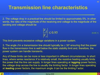 49


        Transmission line characteristics

2. The voltage drop in a practical line should be limited to approximately 5%. In other
words, the ratio of the magnitude of the receiving end voltage to the magnitude of the
sending end voltage should be

                                               VR
                                                  ≤ 0.95                             (9.49.1)
                                               VS
This limit prevents excessive voltage variations in a power system.
3. The angle δ in a transmission line should typically be ≤ 300 ensuring that the power
flow in the transmission line is well below the static stability limit and, therefore, the
power system can handle transients.

Any of these limits can be more or less important in different circumstances. In short
lines, where series reactance X is relatively small, the resistive heating usually limits
the power that the line can supply. In longer lines operating at lagging power factors,
the voltage drop across the line is usually the limiting factor. In longer lines operating
at leading power factors, the maximum angle δ can be the limiting f actor.

 ELEN 3441 Fundamentals of Power Engineering    Spring 2008
 
