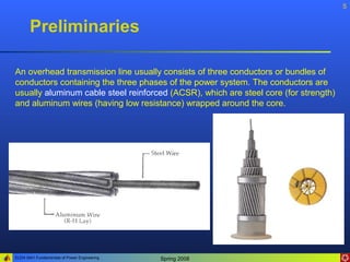 5


       Preliminaries

An overhead transmission line usually consists of three conductors or bundles of
conductors containing the three phases of the power system. The conductors are
usually aluminum cable steel reinforced (ACSR), which are steel core (for strength)
and aluminum wires (having low resistance) wrapped around the core.




ELEN 3441 Fundamentals of Power Engineering   Spring 2008
 