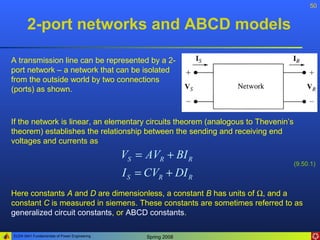50


       2-port networks and ABCD models

A transmission line can be represented by a 2-
port network – a network that can be isolated
from the outside world by two connections
(ports) as shown.



If the network is linear, an elementary circuits theorem (analogous to Thevenin’s
theorem) establishes the relationship between the sending and receiving end
voltages and currents as
                                              VS = AVR + BI R
                                                                                    (9.50.1)
                                              I S = CVR + DI R
Here constants A and D are dimensionless, a constant B has units of Ω, and a
constant C is measured in siemens. These constants are sometimes referred to as
generalized circuit constants, or ABCD constants.

ELEN 3441 Fundamentals of Power Engineering        Spring 2008
 
