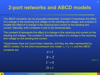 51


       2-port networks and ABCD models

The ABCD constants can be physically interpreted. Constant A represents the effect
of a change in the receiving end voltage on the sending end voltage; and constant D
models the effect of a change in the receiving end current on the sending end
current. Naturally, both constants A and D are dimensionless.
The constant B represents the effect of a change in the receiving end current on the
sending end voltage. The constant C denotes the effect of a change in the receiving
end voltage on the sending end current.

Transmission lines are 2-port linear networks, and they are often represented by
ABCD models. For the short transmission line model, IS = IR = I, and the ABCD
constants are
                                              A =1
                                              B=Z
                                                                                (9.51.1)
                                              C =0
                                              D =1
ELEN 3441 Fundamentals of Power Engineering   Spring 2008
 
